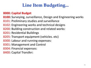 Line Item Budgeting...
8000: Capital Budget
8100: Surveying, surveillance, Design and Engineering works
8101: Preliminary studies and surveillance
8102: Engineering works and technical designs
8200: Building construction and related works:
8201: Residential Buildings
8205: Transport equipment (vehicles. etc)
8300: Labour and running expenses:
8301: Management and Control
8304: Financial expenses:
8400: Capital Transfer:
46
 