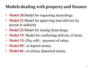 Models dealing with property and finance
• Model 20:Model for requesting items/drugs
• Model 21:Model for approving item delivery by
person in authority
• Model 22:Model for issuing items/drugs
• Model 19: Model for confirming delivery of items
• Model 33: (Pay roll) – payment of salary
• Model 85: to deposit money
• Model 86 : to release deposited money
47
 