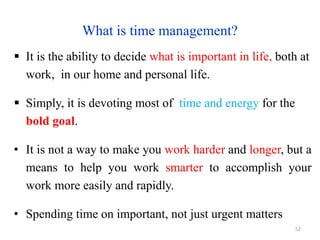 What is time management?
 It is the ability to decide what is important in life, both at
work, in our home and personal life.
 Simply, it is devoting most of time and energy for the
bold goal.
• It is not a way to make you work harder and longer, but a
means to help you work smarter to accomplish your
work more easily and rapidly.
• Spending time on important, not just urgent matters
52
 