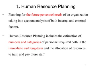 1. Human Resource Planning
• Planning for the future personnel needs of an organization
taking into account analysis of both internal and external
factors.
• Human Resource Planning includes the estimation of
numbers and categories of personnel required both in the
immediate and long-term and the allocation of resources
to train and pay these staff.
6
 