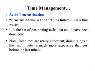 Time Management…
4. Avoid Procrastination
• “Procrastination is the theft of time” – it is a time
waster.
• It is the act of postponing tasks that could have been
done now.
 Note: Deadlines are really important, doing things at
the last minute is much more expensive than just
before the last minute
61
 