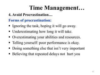 Time Management…
4. Avoid Procrastination…
Forms of procrastination:
 Ignoring the task, hoping it will go away.
 Underestimating how long it will take.
 Overestimating your abilities and resources.
 Telling yourself: poor performance is okay.
 Doing something else that isn’t very important
 Believing that repeated delays not hurt you
62
 