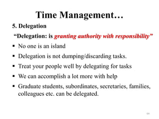 Time Management…
5. Delegation
“Delegation: is granting authority with responsibility”
 No one is an island
 Delegation is not dumping/discarding tasks.
 Treat your people well by delegating for tasks
 We can accomplish a lot more with help
 Graduate students, subordinates, secretaries, families,
colleagues etc. can be delegated.
64
 