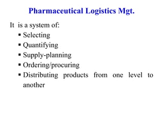 Pharmaceutical Logistics Mgt.
It is a system of:
 Selecting
 Quantifying
 Supply-planning
 Ordering/procuring
 Distributing products from one level to
another
 