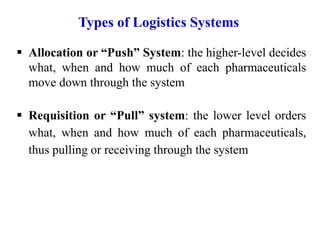  Allocation or “Push” System: the higher-level decides
what, when and how much of each pharmaceuticals
move down through the system
 Requisition or “Pull” system: the lower level orders
what, when and how much of each pharmaceuticals,
thus pulling or receiving through the system
Types of Logistics Systems
 