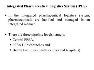  In the integrated pharmaceutical logistics system,
pharmaceuticals are handled and managed in an
integrated manner.
 There are three pipeline levels namely;
 Central PFSA,
 PFSA Hubs/branches and
 Health Facilities (health centers and hospitals).
Integrated Pharmaceutical Logistics System (IPLS)
 