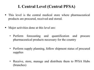 This level is the central medical store where pharmaceutical
products are procured, received and stored.
 Major activities done at this level are:
• Perform forecasting and quantification and procure
pharmaceutical products necessary for the country
• Perform supply planning, follow shipment status of procured
supplies
• Receive, store, manage and distribute them to PFSA Hubs
(branches)
I. Central Level (Central PFSA)
 