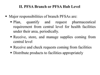  Major responsibilities of branch PFSAs are:
 Plan, quantify and request pharmaceutical
requirement from central level for health facilities
under their area, periodically.
 Receive, store, and manage supplies coming from
central level
 Receive and check requests coming from facilities
 Distribute products to facilities appropriately
II. PFSA Branch or PFSA Hub Level
 