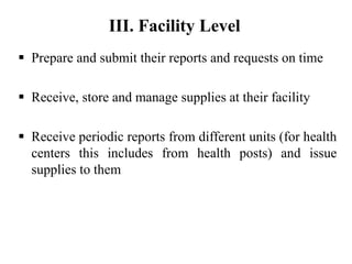  Prepare and submit their reports and requests on time
 Receive, store and manage supplies at their facility
 Receive periodic reports from different units (for health
centers this includes from health posts) and issue
supplies to them
III. Facility Level
 