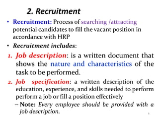 2. Recruitment
• Recruitment: Process of searching /attracting
potential candidates to fill the vacant position in
accordance with HRP
• Recruitment includes:
1. Job description: is a written document that
shows the nature and characteristics of the
task to be performed.
2. Job specification: a written description of the
education, experience, and skills needed to perform
perform a job or fill a position effectively
– Note: Every employee should be provided with a
job description. 8
 