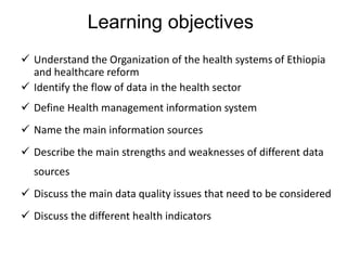 Learning objectives
 Understand the Organization of the health systems of Ethiopia
and healthcare reform
 Identify the flow of data in the health sector
 Define Health management information system
 Name the main information sources
 Describe the main strengths and weaknesses of different data
sources
 Discuss the main data quality issues that need to be considered
 Discuss the different health indicators
 