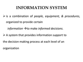 INFORMATION SYSTEM
 is a combination of people, equipment, & procedures,
organized to provide certain
information to make informed decisions.
 A system that provides information support to
the decision making process at each level of an
organization
 