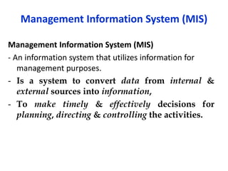 Management Information System (MIS)
Management Information System (MIS)
- An information system that utilizes information for
management purposes.
- Is a system to convert data from internal &
external sources into information,
- To make timely & effectively decisions for
planning, directing & controlling the activities.
 