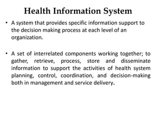 Health Information System
• A system that provides specific information support to
the decision making process at each level of an
organization.
• A set of interrelated components working together; to
gather, retrieve, process, store and disseminate
information to support the activities of health system
planning, control, coordination, and decision-making
both in management and service delivery.
 