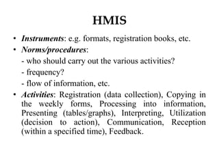 HMIS
• Instruments: e.g. formats, registration books, etc.
• Norms/procedures:
- who should carry out the various activities?
- frequency?
- flow of information, etc.
• Activities: Registration (data collection), Copying in
the weekly forms, Processing into information,
Presenting (tables/graphs), Interpreting, Utilization
(decision to action), Communication, Reception
(within a specified time), Feedback.
 