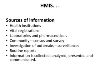 HMIS. . .
Sources of information
• Health institutions
• Vital registrations
• Laboratories and pharmaceuticals
• Community – census and survey
• Investigation of outbreaks – surveillances
• Routine reports
• Information is collected, analyzed, presented and
communicated.
 