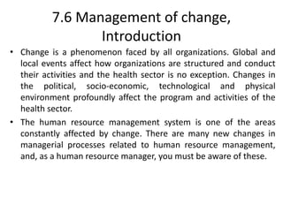 7.6 Management of change,
Introduction
• Change is a phenomenon faced by all organizations. Global and
local events affect how organizations are structured and conduct
their activities and the health sector is no exception. Changes in
the political, socio-economic, technological and physical
environment profoundly affect the program and activities of the
health sector.
• The human resource management system is one of the areas
constantly affected by change. There are many new changes in
managerial processes related to human resource management,
and, as a human resource manager, you must be aware of these.
 