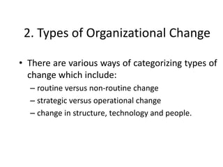 2. Types of Organizational Change
• There are various ways of categorizing types of
change which include:
– routine versus non-routine change
– strategic versus operational change
– change in structure, technology and people.
 