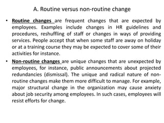 A. Routine versus non-routine change
• Routine changes are frequent changes that are expected by
employees. Examples include changes in HR guidelines and
procedures, reshuffling of staff or changes in ways of providing
services. People accept that when some staff are away on holiday
or at a training course they may be expected to cover some of their
activities for instance.
• Non-routine changes are unique changes that are unexpected by
employees, for instance, public announcements about projected
redundancies (dismissal). The unique and radical nature of non-
routine changes make them more difficult to manage. For example,
major structural change in the organization may cause anxiety
about job security among employees. In such cases, employees will
resist efforts for change.
 