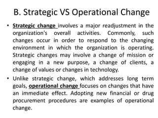 B. Strategic VS Operational Change
• Strategic change involves a major readjustment in the
organization's overall activities. Commonly, such
changes occur in order to respond to the changing
environment in which the organization is operating.
Strategic changes may involve a change of mission or
engaging in a new purpose, a change of clients, a
change of values or changes in technology.
• Unlike strategic change, which addresses long term
goals, operational change focuses on changes that have
an immediate effect. Adopting new financial or drug
procurement procedures are examples of operational
change.
 