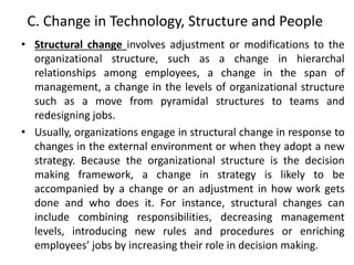 C. Change in Technology, Structure and People
• Structural change involves adjustment or modifications to the
organizational structure, such as a change in hierarchal
relationships among employees, a change in the span of
management, a change in the levels of organizational structure
such as a move from pyramidal structures to teams and
redesigning jobs.
• Usually, organizations engage in structural change in response to
changes in the external environment or when they adopt a new
strategy. Because the organizational structure is the decision
making framework, a change in strategy is likely to be
accompanied by a change or an adjustment in how work gets
done and who does it. For instance, structural changes can
include combining responsibilities, decreasing management
levels, introducing new rules and procedures or enriching
employees’ jobs by increasing their role in decision making.
 
