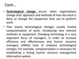 Cont…
• Technological change occurs when organizations
change their approach and methods of how the work is
done or change the equipment they use to perform
work.
• That means technological changes usually involve
computerization of work, introducing new relevant
methods or equipment. Changing technology is a very
important focus of managers, in order to increase
efficiency and effectiveness and human resource
managers (HRMs) have to embrace technological
changes. For example, computerization is necessary for
establishing a strong human resource management
information system.
 