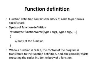 Function definition
• Function definition contains the block of code to perform a
specific task
• Syntax of function definition
returnType functionName(type1 arg1, type2 arg2, ...)
{
//body of the function
}
• When a function is called, the control of the program is
transferred to the function definition. And, the compiler starts
executing the codes inside the body of a function.
 