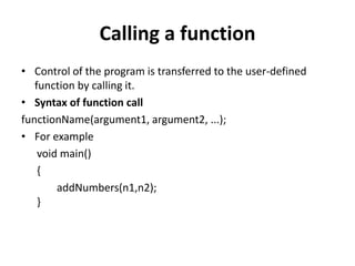 Calling a function
• Control of the program is transferred to the user-defined
function by calling it.
• Syntax of function call
functionName(argument1, argument2, ...);
• For example
void main()
{
addNumbers(n1,n2);
}
 