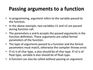 Passing arguments to a function
• In programming, argument refers to the variable passed to
the function.
• In the above example, two variables n1 and n2 are passed
during function call.
• The parameters a and b accepts the passed arguments in the
function definition. These arguments are called formal
parameters of the function.
• The type of arguments passed to a function and the formal
parameters must match, otherwise the compiler throws error.
• If n1 is of char type, a also should be of char type. If n2 is of
float type, variable b also should be of float type.
• A function can also be called without passing an argument.
 