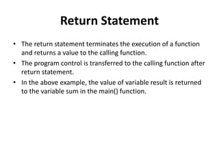 Return Statement
• The return statement terminates the execution of a function
and returns a value to the calling function.
• The program control is transferred to the calling function after
return statement.
• In the above example, the value of variable result is returned
to the variable sum in the main() function.
 