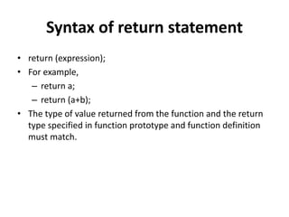 Syntax of return statement
• return (expression);
• For example,
– return a;
– return (a+b);
• The type of value returned from the function and the return
type specified in function prototype and function definition
must match.
 