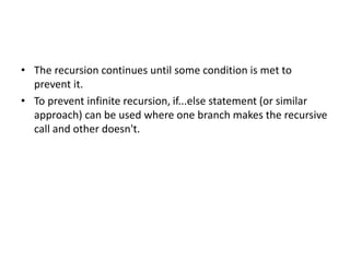 • The recursion continues until some condition is met to
prevent it.
• To prevent infinite recursion, if...else statement (or similar
approach) can be used where one branch makes the recursive
call and other doesn't.
 