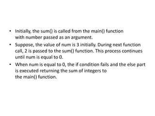 • Initially, the sum() is called from the main() function
with number passed as an argument.
• Suppose, the value of num is 3 initially. During next function
call, 2 is passed to the sum() function. This process continues
until num is equal to 0.
• When num is equal to 0, the if condition fails and the else part
is executed returning the sum of integers to
the main() function.
 