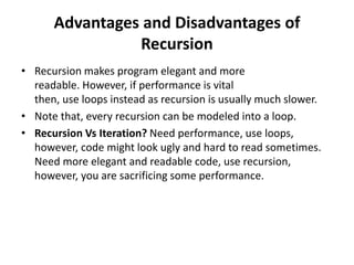 Advantages and Disadvantages of
Recursion
• Recursion makes program elegant and more
readable. However, if performance is vital
then, use loops instead as recursion is usually much slower.
• Note that, every recursion can be modeled into a loop.
• Recursion Vs Iteration? Need performance, use loops,
however, code might look ugly and hard to read sometimes.
Need more elegant and readable code, use recursion,
however, you are sacrificing some performance.
 