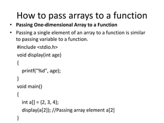 How to pass arrays to a function
• Passing One-dimensional Array to a Function
• Passing a single element of an array to a function is similar
to passing variable to a function.
#include <stdio.h>
void display(int age)
{
printf("%d", age);
}
void main()
{
int a[] = {2, 3, 4};
display(a[2]); //Passing array element a[2]
}
 