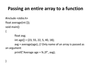 Passing an entire array to a function
#include <stdio.h>
float average(int []);
void main()
{
float avg;
int age[] = {23, 55, 22, 5, 40, 18};
avg = average(age); // Only name of an array is passed as
an argument
printf("Average age = %.2f", avg);
}
 