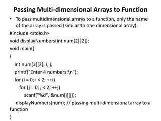 Passing Multi-dimensional Arrays to Function
• To pass multidimensional arrays to a function, only the name
of the array is passed (similar to one dimensional array).
#include <stdio.h>
void displayNumbers(int num[2][2]);
void main()
{
int num[2][2], i, j;
printf("Enter 4 numbers:n");
for (i = 0; i < 2; ++i)
for (j = 0; j < 2; ++j)
scanf("%d", &num[i][j]);
displayNumbers(num); // passing multi-dimensional array to a
function
}
 