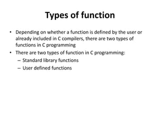 Types of function
• Depending on whether a function is defined by the user or
already included in C compilers, there are two types of
functions in C programming
• There are two types of function in C programming:
– Standard library functions
– User defined functions
 