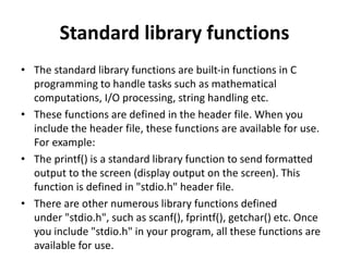 Standard library functions
• The standard library functions are built-in functions in C
programming to handle tasks such as mathematical
computations, I/O processing, string handling etc.
• These functions are defined in the header file. When you
include the header file, these functions are available for use.
For example:
• The printf() is a standard library function to send formatted
output to the screen (display output on the screen). This
function is defined in "stdio.h" header file.
• There are other numerous library functions defined
under "stdio.h", such as scanf(), fprintf(), getchar() etc. Once
you include "stdio.h" in your program, all these functions are
available for use.
 
