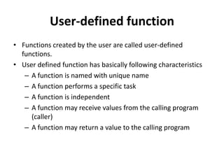 User-defined function
• Functions created by the user are called user-defined
functions.
• User defined function has basically following characteristics
– A function is named with unique name
– A function performs a specific task
– A function is independent
– A function may receive values from the calling program
(caller)
– A function may return a value to the calling program
 
