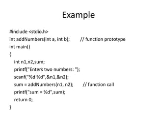 Example
#include <stdio.h>
int addNumbers(int a, int b); // function prototype
int main()
{
int n1,n2,sum;
printf("Enters two numbers: ");
scanf("%d %d",&n1,&n2);
sum = addNumbers(n1, n2); // function call
printf("sum = %d",sum);
return 0;
}
 