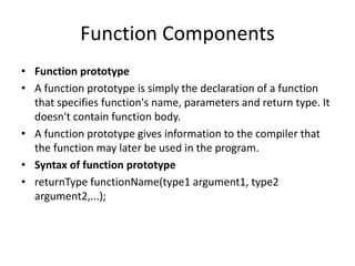 Function Components
• Function prototype
• A function prototype is simply the declaration of a function
that specifies function's name, parameters and return type. It
doesn't contain function body.
• A function prototype gives information to the compiler that
the function may later be used in the program.
• Syntax of function prototype
• returnType functionName(type1 argument1, type2
argument2,...);
 