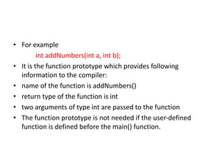 • For example
int addNumbers(int a, int b);
• It is the function prototype which provides following
information to the compiler:
• name of the function is addNumbers()
• return type of the function is int
• two arguments of type int are passed to the function
• The function prototype is not needed if the user-defined
function is defined before the main() function.
 