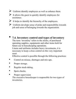  Uniform identify employees as well as enhance them.
 It allows the guest to quickly identify employees for
assistance.
 It helps to identify the hierarchy of the employees.
 Uniform develops sense of pride and responsibility towards
job and sense of belonging towards the organization.
• 7.4. Inventory control and types of inventory
The term ‘inventory’ refers to the stocks, of purchased
operating supplies, equipments and other items held for
future use in housekeeping operations.
Linens and uniforms includes heavy investments, it is
necessary to keep a close control on this very important
asset.
Effective control is possible through the following practices:
• Control on misuse, shortages and mix-ups.
• Proper storage.
• Regular stock-taking.
• Spots checks.
• Proper supervision
The executive housekeeper is responsible for two types of
inventories.
 