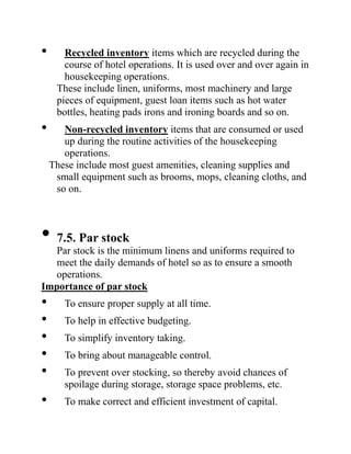 • Recycled inventory items which are recycled during the
course of hotel operations. It is used over and over again in
housekeeping operations.
These include linen, uniforms, most machinery and large
pieces of equipment, guest loan items such as hot water
bottles, heating pads irons and ironing boards and so on.
• Non-recycled inventory items that are consumed or used
up during the routine activities of the housekeeping
operations.
These include most guest amenities, cleaning supplies and
small equipment such as brooms, mops, cleaning cloths, and
so on.
• 7.5. Par stock
Par stock is the minimum linens and uniforms required to
meet the daily demands of hotel so as to ensure a smooth
operations.
Importance of par stock
• To ensure proper supply at all time.
• To help in effective budgeting.
• To simplify inventory taking.
• To bring about manageable control.
• To prevent over stocking, so thereby avoid chances of
spoilage during storage, storage space problems, etc.
• To make correct and efficient investment of capital.
 