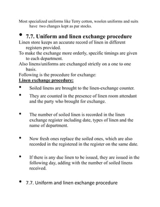 Most specialized uniforms like Terry cotton, woolen uniforms and suits
have two changes kept as par stocks.
• 7.7. Uniform and linen exchange procedure
Linen store keeps an accurate record of linen in different
registers provided.
To make the exchange more orderly, specific timings are given
to each department.
Also linens/uniforms are exchanged strictly on a one to one
basis.
Following is the procedure for exchange:
Linen exchange procedure:
• Soiled linens are brought to the linen-exchange counter.
• They are counted in the presence of linen room attendant
and the party who brought for exchange.
• The number of soiled linen is recorded in the linen
exchange register including date, types of linen and the
name of department.
• Now fresh ones replace the soiled ones, which are also
recorded in the registered in the register on the same date.
• If there is any due linen to be issued, they are issued in the
following day, adding with the number of soiled linens
received.
• 7.7. Uniform and linen exchange procedure
 