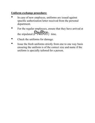 Uniform exchange procedure:
• In case of new employee, uniforms are issued against
specific authorization letter received from the personal
department.
• For the regular employees, ensure that they have arrived at
the stipulated (निर्धारित) time.
• Check the uniforms for damage.
• Issue the fresh uniforms strictly from one to one way basis
ensuring the uniform is of the correct size and name if the
uniform is specially tailored for a person.
 