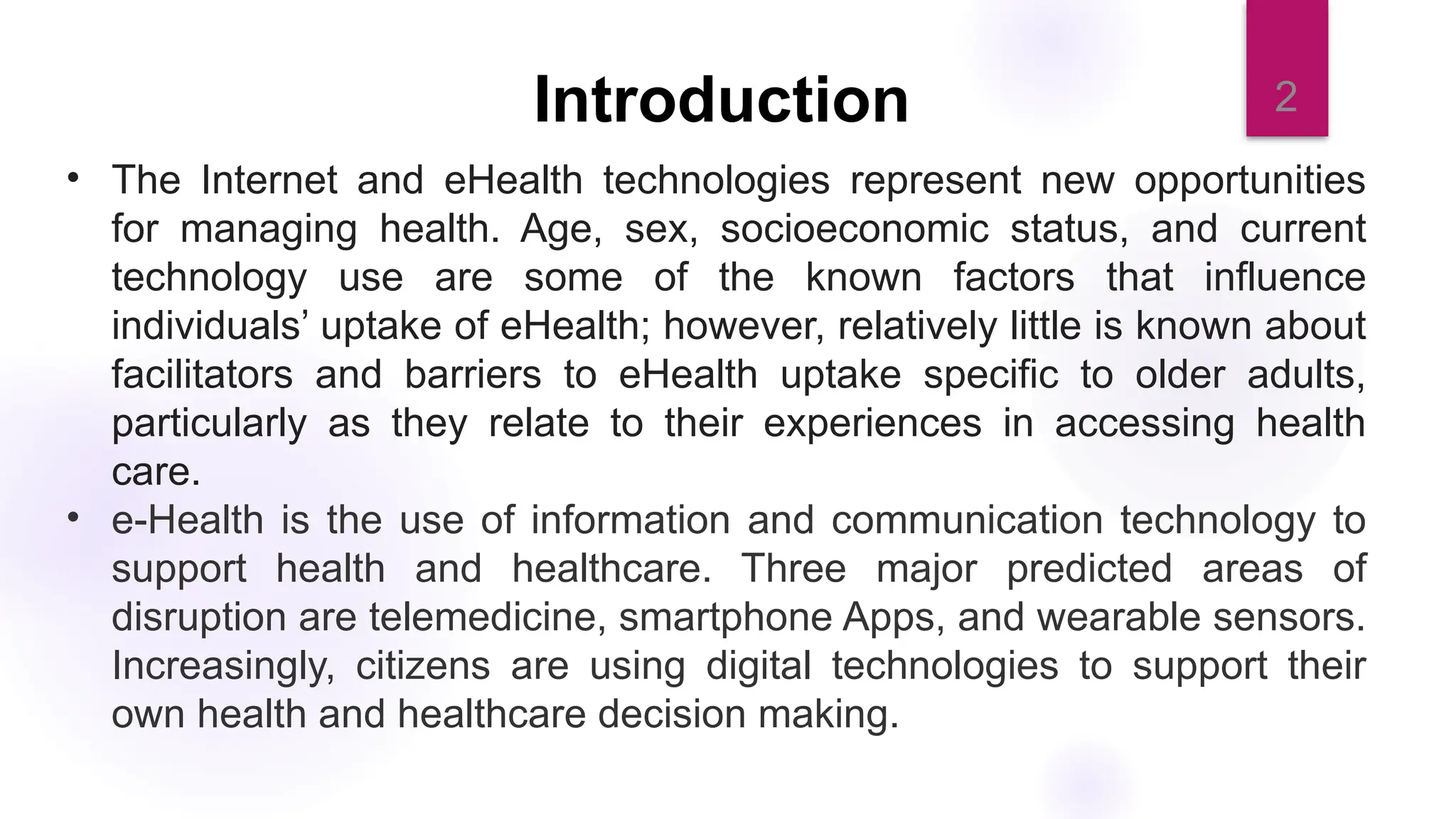 2
Introduction
• The Internet and eHealth technologies represent new opportunities
for managing health. Age, sex, socioeconomic status, and current
technology use are some of the known factors that influence
individuals’ uptake of eHealth; however, relatively little is known about
facilitators and barriers to eHealth uptake specific to older adults,
particularly as they relate to their experiences in accessing health
care.
• e-Health is the use of information and communication technology to
support health and healthcare. Three major predicted areas of
disruption are telemedicine, smartphone Apps, and wearable sensors.
Increasingly, citizens are using digital technologies to support their
own health and healthcare decision making.
 