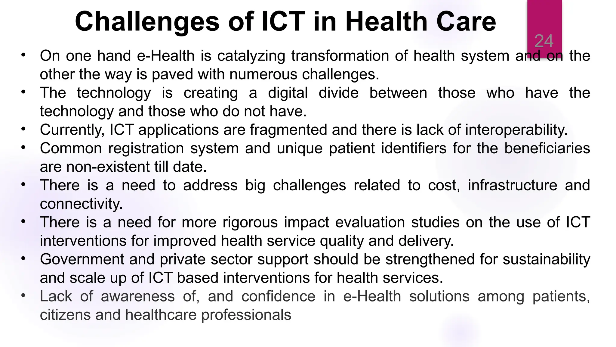 24
• On one hand e-Health is catalyzing transformation of health system and on the
other the way is paved with numerous challenges.
• The technology is creating a digital divide between those who have the
technology and those who do not have.
• Currently, ICT applications are fragmented and there is lack of interoperability.
• Common registration system and unique patient identifiers for the beneficiaries
are non-existent till date.
• There is a need to address big challenges related to cost, infrastructure and
connectivity.
• There is a need for more rigorous impact evaluation studies on the use of ICT
interventions for improved health service quality and delivery.
• Government and private sector support should be strengthened for sustainability
and scale up of ICT based interventions for health services.
• Lack of awareness of, and confidence in e-Health solutions among patients,
citizens and healthcare professionals
Challenges of ICT in Health Care
 