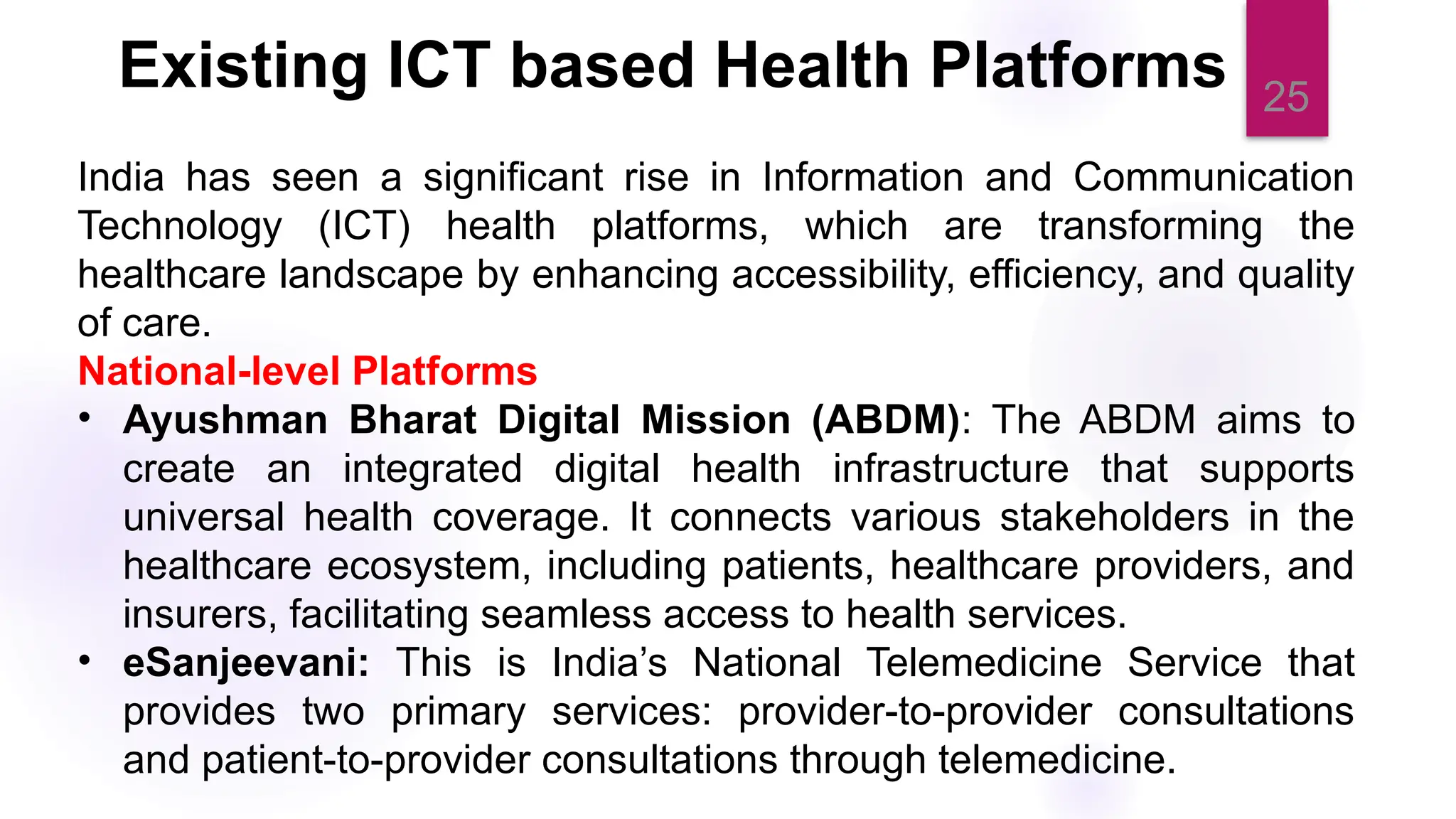 25
India has seen a significant rise in Information and Communication
Technology (ICT) health platforms, which are transforming the
healthcare landscape by enhancing accessibility, efficiency, and quality
of care.
National-level Platforms
• Ayushman Bharat Digital Mission (ABDM): The ABDM aims to
create an integrated digital health infrastructure that supports
universal health coverage. It connects various stakeholders in the
healthcare ecosystem, including patients, healthcare providers, and
insurers, facilitating seamless access to health services.
• eSanjeevani: This is India’s National Telemedicine Service that
provides two primary services: provider-to-provider consultations
and patient-to-provider consultations through telemedicine.
Existing ICT based Health Platforms
 